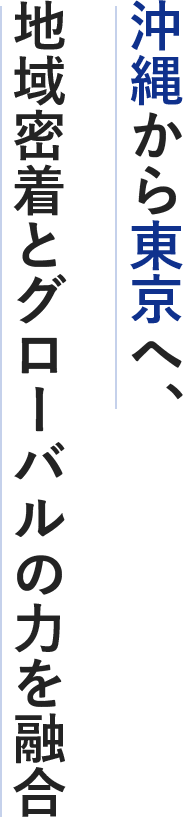 沖縄から東京へ、 地域密着とグローバルの力を融合